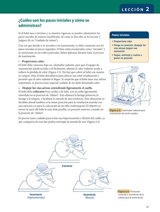 41
L E C C I Ó N 2
¿Cuáles son los pasos iniciales y cómo se
administran?
Si el bebé nace a término y se muestra vigoroso, se pueden administrar los
pasos iniciales de manera modificada, tal como se describe en la Lección 2
(página 20, en "Cuidado de rutina").
Una vez que decida si se necesita o no reanimación, se debe comenzar con los
pasos iniciales en pocos segundos. Si bien están enumerados como "iniciales" y
se mencionan en un orden particular, deben aplicarse durante todo el proceso
de reanimación.
• Proporcione calor.
El bebé debe colocarse bajo un calentador radiante, para que el equipo de
reanimación pueda acceder a él fácilmente; además el calor radiante ayuda a
reducir la pérdida de calor (Figura 2.3). No hay que cubrir al bebé con mantas
ni campos. Deje al bebé descubierto para ofrecer una total visualización y
permitir que el calor radiante le llegue. Si sospecha que el bebé tiene una asfixia
importante, es preciso tener especial cuidado de no darle demasiado calor.
• Despeje las vías aéreas extendiendo ligeramente el cuello.
El bebé debe colocarse boca arriba o de lado, con el cuello ligeramente
extendido en la posición de "olfateo". Esto alineará la faringe posterior, la
laringe y la tráquea, y facilitará la entrada de aire irrestricta. Esta alineación en
decúbito dorsal también es la mejor posición para la ventilación asistida con
una máscara y/o para la colocación de un tubo endotraqueal. El objetivo es
mover la nariz del bebé lo más atrás posible, en posición anterior, creando así
la posición de "olfateo".
Es preciso tener cuidado para evitar una hiperextensión o flexión del cuello, ya
que cualquiera de esas dos podría restringir la entrada de aire (Figura 2.4).
Figura 2.4. Posiciones
correctas e incorrectas de la
cabeza para la reanimación
Pasos iniciales
• Proporcione calor
• Ponga en posición; despeje las
vías aéreas (según sea
necesario)
• Seque, estimule y vuelva a
poner en posición
Figura 2.3. Calentador radiante para
reanimación de recién nacidos
Correcto
Incorrecto
(hiperextensión)
Incorrecto
(flexión)
 