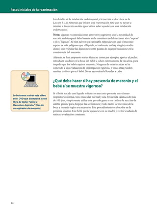 Pasos iniciales de la reanimación
44
Los detalles de la intubación endotraqueal y la succión se describen en la
Lección 5. Las personas que inicien una reanimación pero que no vayan a
intubar a los recién nacidos igual deben saber ayudar con una intubación
endotraqueal.
Nota: algunas recomendaciones anteriores sugirieron que la necesidad de
succión endotraqueal debe basarse en la consistencia del meconio, si es "espeso"
o si es "líquido". Si bien tal vez sea razonable especular con que el meconio
espeso es más peligroso que el líquido, actualmente no hay ningún estudio
clínico que respalde las decisiones sobre pautas de succión basándose en la
consistencia del meconio.
Además, se han propuesto varias técnicas, como por ejemplo, apretar el pecho,
introducir un dedo en la boca del bebé u ocluir externamente la vía aérea, para
impedir que los bebés aspiren meconio. Ninguna de estas técnicas se ha
sometido a una evaluación de investigación rigurosa, y todas ellas pueden
resultar dañinas para el bebé. No se recomienda llevarlas a cabo.
¿Qué debe hacer si hay presencia de meconio y el
bebé sí se muestra vigoroso?
Si el bebé nacido con líquido teñido con meconio presenta un esfuerzo
respiratorio normal, tono muscular normal y una frecuencia cardíaca de más
de 100 lpm, simplemente utilice una pera de goma o un catéter de succión de
calibre grande para despejar las secreciones y todo rastro de meconio de la
boca y la nariz según sea necesario. Este procedimiento se describe en la
próxima sección. Este bebé puede quedarse con su madre y recibir cuidado de
rutina y evaluación constante.
Lo instamos a mirar este video
en el DVD que acompaña a este
libro de texto: "Using a
Meconium Aspirator" (Uso de
un aspirador de meconio)
 