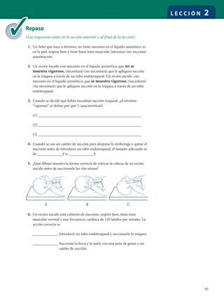 45
L E C C I Ó N 2
Repaso
(Las respuestas están en la sección anterior y al final de la lección).
1. Un bebé que nace a término, no tiene meconio en el líquido amniótico ni
en la piel, respira bien y tiene buen tono muscular (necesita) (no necesita)
reanimación.
2. Un recién nacido con meconio en el líquido amniótico, que no se
muestra vigoroso, (necesitará) (no necesitará) que le apliquen succión
en la tráquea a través de un tubo endotraqueal. Un recién nacido con
meconio en el líquido amniótico, que se muestra vigoroso, (necesitará)
(no necesitará) que le apliquen succión en la tráquea a través de un tubo
endotraqueal.
3. Cuando se decide qué bebés necesitan succión traqueal, ¿el término
“vigoroso” se define por qué 3 características?
(1) _________________________________________________
(2) _________________________________________________
(3) _________________________________________________
4. Cuando se usa un catéter de succión para despejar la orofaringe y quitar el
meconio antes de introducir un tubo endotraqueal, el tamaño adecuado es
de ____________F o ____________F.
5. ¿Qué dibujo muestra la forma correcta de colocar la cabeza de un recién
nacido antes de succionarle las vías aéreas?
6. Un recién nacido está cubierto de meconio, respira bien, tiene tono
muscular normal y una frecuencia cardíaca de 120 latidos por minuto. La
acción correcta es
____________ Introducir un tubo endotraqueal y succionarle la tráquea.
____________ Succionar la boca y la nariz con una pera de goma o un
catéter de succión.
Re
(La
A B C
 