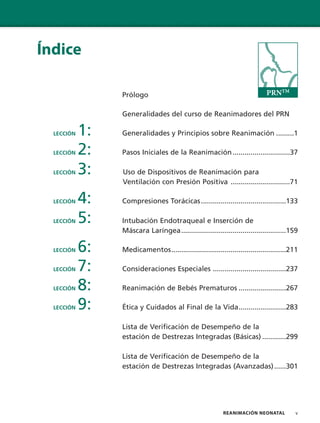 REANIMACIÓN NEONATAL v
Índice
Prólogo
Generalidades del curso de Reanimadores del PRN
LECCIÓN 1: Generalidades y Principios sobre Reanimación .........1
LECCIÓN 2: Pasos Iniciales de la Reanimación.............................37
LECCIÓN 3: Uso de Dispositivos de Reanimación para
Ventilación con Presión Positiva ..............................71
LECCIÓN 4: Compresiones Torácicas...........................................133
LECCIÓN 5: Intubación Endotraqueal e Inserción de
Máscara Laríngea.....................................................159
LECCIÓN 6: Medicamentos..........................................................211
LECCIÓN 7: Consideraciones Especiales .....................................237
LECCIÓN 8: Reanimación de Bebés Prematuros ........................267
LECCIÓN 9: Ética y Cuidados al Final de la Vida........................283
Lista de Verificación de Desempeño de la
estación de Destrezas Integradas (Básicas) ............299
Lista de Verificación de Desempeño de la
estación de Destrezas Integradas (Avanzadas)......301
PRNTM
 