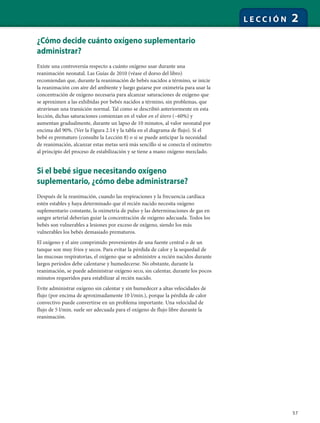 57
L E C C I Ó N 2
¿Cómo decide cuánto oxígeno suplementario
administrar?
Existe una controversia respecto a cuánto oxígeno usar durante una
reanimación neonatal. Las Guías de 2010 (véase el dorso del libro)
recomiendan que, durante la reanimación de bebés nacidos a término, se inicie
la reanimación con aire del ambiente y luego guiarse por oximetría para usar la
concentración de oxígeno necesaria para alcanzar saturaciones de oxígeno que
se aproximen a las exhibidas por bebés nacidos a término, sin problemas, que
atraviesan una transición normal. Tal como se describió anteriormente en esta
lección, dichas saturaciones comienzan en el valor en el útero (~60%) y
aumentan gradualmente, durante un lapso de 10 minutos, al valor neonatal por
encima del 90%. (Ver la Figura 2.14 y la tabla en el diagrama de flujo). Si el
bebé es prematuro (consulte la Lección 8) o si se puede anticipar la necesidad
de reanimación, alcanzar estas metas será más sencillo si se conecta el oxímetro
al principio del proceso de estabilización y se tiene a mano oxígeno mezclado.
Si el bebé sigue necesitando oxígeno
suplementario, ¿cómo debe administrarse?
Después de la reanimación, cuando las respiraciones y la frecuencia cardíaca
estén estables y haya determinado que el recién nacido necesita oxígeno
suplementario constante, la oximetría de pulso y las determinaciones de gas en
sangre arterial deberían guiar la concentración de oxígeno adecuada. Todos los
bebés son vulnerables a lesiones por exceso de oxígeno, siendo los más
vulnerables los bebés demasiado prematuros.
El oxígeno y el aire comprimido provenientes de una fuente central o de un
tanque son muy fríos y secos. Para evitar la pérdida de calor y la sequedad de
las mucosas respiratorias, el oxígeno que se administre a recién nacidos durante
largos períodos debe calentarse y humedecerse. No obstante, durante la
reanimación, se puede administrar oxígeno seco, sin calentar, durante los pocos
minutos requeridos para estabilizar al recién nacido.
Evite administrar oxígeno sin calentar y sin humedecer a altas velocidades de
flujo (por encima de aproximadamente 10 l/min.), porque la pérdida de calor
convectivo puede convertirse en un problema importante. Una velocidad de
flujo de 5 l/min. suele ser adecuada para el oxígeno de flujo libre durante la
reanimación.
 