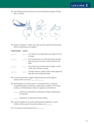 59
L E C C I Ó N 2
12. ¿Qué dibujos muestran la forma correcta de administrar oxígeno de flujo
libre a un bebé?
13. Marque “verdadero” o “falso” para cada una de las siguientes afirmaciones
sobre la administración de oxígeno:
VERDADERO FALSO
_______ ______ Los oxímetros son dispositivos que miden el Po2 de
la sangre.
_______ ______ En la sala de partos, la sonda del oxímetro siempre
debe colocarse en la mano o muñeca derecha del
bebé.
_______ ______ Es de esperar que la saturación de oxígeno sea del
Ͼ90% a los 2 minutos de edad.
_______ ______ Un bebé cianótico y apneico debe recibir oxígeno de
flujo libre como tratamiento ideal.
14. Si necesita administrar oxígeno suplementario por más de algunos
minutos, debe ser de entre ______ y ______.
15. Ha estimulado a un recién nacido, y succionado la boca. Ya pasaron
30 segundos desde el nacimiento, y sigue apneico y pálido. La frecuencia
cardíaca es de 80 latidos por minuto. La siguiente acción debe ser
______ Continuar la estimulación y administrar oxígeno suplementario
de flujo libre.
______ Administrar ventilación de presión positiva.
16. Cuenta los latidos de un recién nacido durante 6 segundos, y cuenta
6 latidos. Informa que la frecuencia cardíaca es de ______.
17. Un oxímetro mostrará tanto la Spo2 y ______.
A B C
 