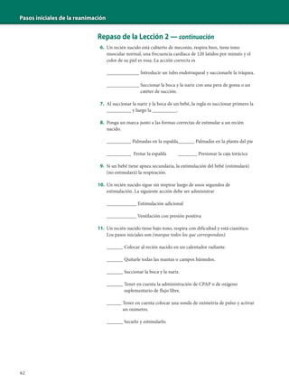 Pasos iniciales de la reanimación
62
Repaso de la Lección 2 — continuación
6. Un recién nacido está cubierto de meconio, respira bien, tiene tono
muscular normal, una frecuencia cardíaca de 120 latidos por minuto y el
color de su piel es rosa. La acción correcta es
____________ Introducir un tubo endotraqueal y succionarle la tráquea.
____________ Succionar la boca y la nariz con una pera de goma o un
catéter de succión.
7. Al succionar la nariz y la boca de un bebé, la regla es succionar primero la
_________ y luego la _________.
8. Ponga un marca junto a las formas correctas de estimular a un recién
nacido.
_________ Palmadas en la espalda______ Palmadas en la planta del pie
_________ Frotar la espalda _______ Presionar la caja torácica
9. Si un bebé tiene apnea secundaria, la estimulación del bebé (estimulará)
(no estimulará) la respiración.
10. Un recién nacido sigue sin respirar luego de unos segundos de
estimulación. La siguiente acción debe ser administrar
___________ Estimulación adicional
____________ Ventilación con presión positiva
11. Un recién nacido tiene bajo tono, respira con dificultad y está cianótico.
Los pasos iniciales son (marque todos los que correspondan).
______ Colocar al recién nacido en un calentador radiante.
______ Quitarle todas las mantas o campos húmedos.
______ Succionar la boca y la nariz.
______ Tener en cuenta la administración de CPAP o de oxígeno
suplementario de flujo libre.
______ Tener en cuenta colocar una sonda de oximetría de pulso y activar
un oxímetro.
______ Secarlo y estimularlo.
 