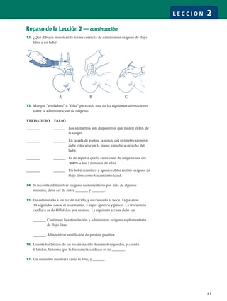63
L E C C I Ó N 2
Repaso de la Lección 2 — continuación
12. ¿Qué dibujos muestran la forma correcta de administrar oxígeno de flujo
libre a un bebé?
13. Marque “verdadero” o “falso” para cada una de las siguientes afirmaciones
sobre la administración de oxígeno:
VERDADERO FALSO
_______ ______ Los oxímetros son dispositivos que miden el Po2 de
la sangre.
_______ ______ En la sala de partos, la sonda del oxímetro siempre
debe colocarse en la mano o muñeca derecha del
bebé.
_______ ______ Es de esperar que la saturación de oxígeno sea del
Ͼ90% a los 2 minutos de edad.
_______ ______ Un bebé cianótico y apneico debe recibir oxígeno de
flujo libre como tratamiento ideal.
14. Si necesita administrar oxígeno suplementario por más de algunos
minutos, debe ser de entre ______ y ______.
15. Ha estimulado a un recién nacido, y succionado la boca. Ya pasaron
30 segundos desde el nacimiento, y sigue apneico y pálido. La frecuencia
cardíaca es de 80 latidos por minuto. La siguiente acción debe ser
______ Continuar la estimulación y administrar oxígeno suplementario
de flujo libre.
______ Administrar ventilación de presión positiva.
16. Cuenta los latidos de un recién nacido durante 6 segundos, y cuenta
6 latidos. Informa que la frecuencia cardíaca es de ______.
17. Un oxímetro mostrará tanto la Spo2 y ______.
A B C
 