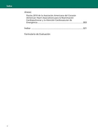 vi
Índice
Anexo:
Pautas 2010 de la Asociación Americana del Corazón
(American Heart Association) para la Reanimación
Cardiopulmonar y la Atención Cardiovascular de
Emergencia .................................................................................303
Índice .....................................................................................321
Formulario de Evaluación
 