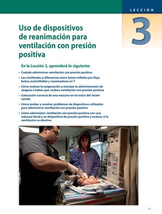 Uso de dispositivos
de reanimación para
ventilación con presión
positiva
En la Lección 3, aprenderá lo siguiente:
• Cuándo administrar ventilación con presión positiva
• Las similitudes y diferencias entre bolsas infladas por flujo,
bolsas autoinflables y reanimadores en T
• Cómo evaluar la oxigenación y manejar la administración de
oxígeno a bebés que reciben ventilación con presión positiva
• Colocación correcta de una máscara en el rostro del recién
nacido
• Cómo probar y resolver problemas de dispositivos utilizados
para administrar ventilación con presión positiva
• Cómo administrar ventilación con presión positiva con una
máscara facial y un dispositivo de presión positiva y evaluar si la
ventilación es efectiva
71
L E C C I Ó N
 