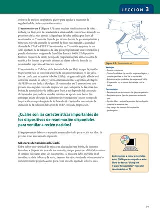 79
L E C C I Ó N 3
objetiva de presión inspiratoria pico y para ayudar a mantener la
regularidad de cada respiración asistida.
El reanimador en T (Figura 3.7) tiene muchas similitudes con la bolsa
inflada por flujo, con la característica adicional de control mecánico de las
presiones de las vías aéreas. Al igual que la bolsa inflada por flujo, el
reanimador en T necesita flujo de gas de una fuente de gas comprimido, y
tiene una válvula ajustable de control de flujo para regular la cantidad
deseada de CPAP o PEEP. El reanimador en T también requiere de un
sello ajustado de la máscara a la cara para proporcionar una respiración, y
puede administrar oxígeno de flujo libre hasta al 100%. El dispositivo
también requiere de cierto tiempo de preparación para armarlo antes de
usarlo, y los límites de presión deben calcularse sobre la base de las
necesidades esperadas del recién nacido.
El reanimador en T difiere de la bolsa inflada por flujo en que la presión
inspiratoria pico se controla a través de un ajuste mecánico en vez de la
fuerza con la que se aprieta la bolsa. El flujo de gas es dirigido al bebé o al
ambiente cuando se ocluye y abre, alternadamente, la apertura del tapón
de PEEP con un dedo o el pulgar. El reanimador en T proporciona una
presión más regular con cada respiración que cualquiera de las otras dos
bolsas, la autoinflable y la inflada por flujo, y no depende del cansancio
del operador que pudiera suceder mientras se aprieta una bolsa. Sin
embargo, existe el riesgo de administrar respiraciones con un tiempo de
inspiración más prolongado de lo deseado si el operador no controla la
duración de la oclusión del tapón de PEEP con cada respiración.
¿Cuáles son las características importantes de
los dispositivos de reanimación disponibles
para ventilar a recién nacidos?
El equipo usado debe estar específicamente diseñado para recién nacidos. Es
preciso tener en cuenta lo siguiente:
Máscaras de tamaño adecuado
Debe haber una variedad de máscaras adecuadas para bebés, de distintos
tamaños, a disposición en cada nacimiento, porque puede ser difícil determinar
el tamaño necesario antes del nacimiento. La máscara debe apoyarse en el
mentón y cubrir la boca y la nariz, pero no los ojos, siendo de todos modos lo
suficientemente pequeña como para crear un sello ajustado sobre la cara.
Figura 3.7. Reanimador en T
Ventajas
• Presión constante
• Control confiable de presión inspiratoria pico y
presión positiva al final de la espiración
• Administración confiable de oxígeno al 100%
• El operador no se cansa de trabajar con la
bolsa
Desventajas
• Requiere de un suministro de gas comprimido
• Requiere que se fijen las presiones antes del
uso
• Es más difícil cambiar la presión de insuflación
durante la reanimación
• Hay riesgo de tiempo de inspiración
prolongado
Lo instamos a mirar este video
en el DVD que acompaña a este
libro de texto: "Using the
T-piece Resuscitator" (Uso del
reanimador en T)
 