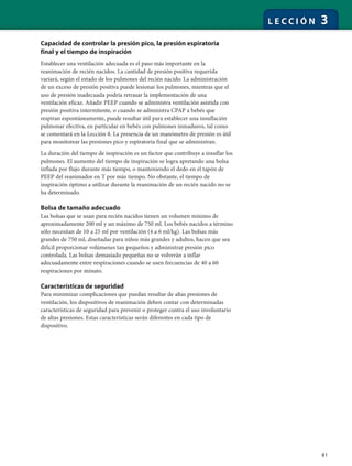 81
L E C C I Ó N 3
Capacidad de controlar la presión pico, la presión espiratoria
final y el tiempo de inspiración
Establecer una ventilación adecuada es el paso más importante en la
reanimación de recién nacidos. La cantidad de presión positiva requerida
variará, según el estado de los pulmones del recién nacido. La administración
de un exceso de presión positiva puede lesionar los pulmones, mientras que el
uso de presión inadecuada podría retrasar la implementación de una
ventilación eficaz. Añadir PEEP cuando se administra ventilación asistida con
presión positiva intermitente, o cuando se administra CPAP a bebés que
respiran espontáneamente, puede resultar útil para establecer una insuflación
pulmonar efectiva, en particular en bebés con pulmones inmaduros, tal como
se comentará en la Lección 8. La presencia de un manómetro de presión es útil
para monitorear las presiones pico y espiratoria final que se administran.
La duración del tiempo de inspiración es un factor que contribuye a insuflar los
pulmones. El aumento del tiempo de inspiración se logra apretando una bolsa
inflada por flujo durante más tiempo, o manteniendo el dedo en el tapón de
PEEP del reanimador en T por más tiempo. No obstante, el tiempo de
inspiración óptimo a utilizar durante la reanimación de un recién nacido no se
ha determinado.
Bolsa de tamaño adecuado
Las bolsas que se usan para recién nacidos tienen un volumen mínimo de
aproximadamente 200 ml y un máximo de 750 ml. Los bebés nacidos a término
sólo necesitan de 10 a 25 ml por ventilación (4 a 6 ml/kg). Las bolsas más
grandes de 750 ml, diseñadas para niños más grandes y adultos, hacen que sea
difícil proporcionar volúmenes tan pequeños y administrar presión pico
controlada. Las bolsas demasiado pequeñas no se volverán a inflar
adecuadamente entre respiraciones cuando se usen frecuencias de 40 a 60
respiraciones por minuto.
Características de seguridad
Para minimizar complicaciones que puedan resultar de altas presiones de
ventilación, los dispositivos de reanimación deben contar con determinadas
características de seguridad para prevenir o proteger contra el uso involuntario
de altas presiones. Estas características serán diferentes en cada tipo de
dispositivo.
 