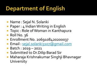  Name : Sejal N. Solanki
 Paper : 4 Indian Writing in English
 Topic : Role ofWoman in Kanthapura
 Roll No. 36
 Enrollment No. 2069108420200037
 Email : sejal.solanki3107@gmail.com
 Batch : 2019 – 2021
 Submitted to Dr.Dilip Barad Sir
 Maharaja Krishnakumar Singhji Bhavnagar
University
 