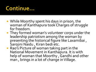  While Moorthy spent his days in prison, the
woman of Kanthapura took Charges of struggle
for freedom.
 They formed woman's volunteer corps under the
leadership patriotism among the woman by
presenting the historical figure like Laxamibai ,
Sarojini Naidu , Kiran bedi etc.
 Rao’s Picture of woman taking part in the
National Movement in Kanthapura. It is with
help of woman that Moorthy , Gandhi and other
man , brings in a lot of change inVillage.
 