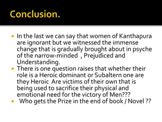  In the last we can say that women of Kanthapura
are ignorant but we witnessed the immense
change that is gradually brought about in psyche
of the narrow-minded , Prejudiced and
Understanding.
 There is one question raises that whether their
role is a Heroic dominant or Subaltern one are
they Heroic Are victims of their own that is
being used to sacrifice their physical and
emotional need for the victory of Men???
 Who gets the Prize in the end of book / Novel ??
 