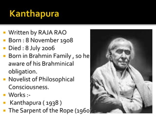  Written by RAJA RAO
 Born : 8 November 1908
 Died : 8 July 2006
 Born in Brahmin Family , so he
aware of his Brahminical
obligation.
 Novelist of Philosophical
Consciousness.
 Works :-
 Kanthapura ( 1938 )
 The Sarpent of the Rope (1960)
 