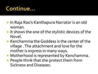  In Raja Rao’s Kanthapura Narrator is an old
woman.
 It shows the one of the stylistic devices of the
Novel.
 Kenchamma the Goddess is the center of the
village .The attachment and love for the
mother is express in many ways.
 Motherhood is represented by Kenchamma.
 People think that she protect them from
Sickness and Diseases.
 