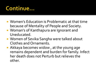  Women's Education is Problematic at that time
because of Mentality of People and Society.
 Woman's of Kanthapura are Ignorant and
Uneducated.
 Women of Sevika Sangha were talked about
Clothes and Ornaments.
 Akkaya becomes widow , at the young age
remains dependent and burden for family. Infect
her death does not Perturb but relieves the
other.
 