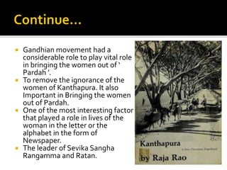  Gandhian movement had a
considerable role to play vital role
in bringing the women out of ‘
Pardah ’.
 To remove the ignorance of the
women of Kanthapura. It also
Important in Bringing the women
out of Pardah.
 One of the most interesting factor
that played a role in lives of the
woman in the letter or the
alphabet in the form of
Newspaper.
 The leader of Sevika Sangha
Rangamma and Ratan.
 