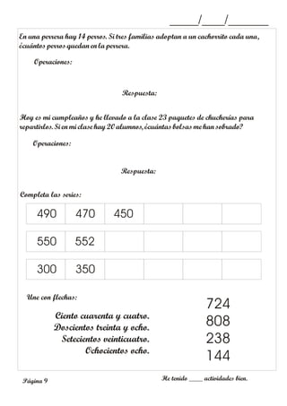En una perrera hay 14 perros. Si tres familias adoptan a un cachorrito cada una,
¿cuántosperros quedan en la perrera.
Operaciones:
Respuesta:
_____/____/_______
Hoy es mi cumpleaños y he llevado a la clase 23 paquetes de chucherías para
repartirlos. Si en mi clase hay20alumnos, ¿cuántasbolsasme hansobrado?
Operaciones:
Respuesta:
Completa las series:
Une con flechas:
He tenido ____ actividades bien.
490 470
550
300 350
552
Ciento cuarenta y cuatro.
Doscientos treinta y ocho.
Setecientos veinticuatro.
Ochocientos ocho.
724
808
238
144
450
Página 9
 