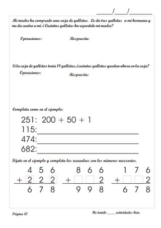 Mi madre ha comprado una caja de galletas. Le da tres galletas a mi hermana y
me dacuatro amí. ¿Cuántasgalletas harepartido mi madre?
Operaciones: Respuesta:
_____/____/_______
Si la caja de galletas tenía 18galletas, ¿cuántasgalletas quedan ahora en la caja?
Operaciones: Respuesta:
Completa como en el ejemplo:
Fíjate en el ejemplo y completa los recuadros con los números necesarios.
He tenido ____ actividades bien.
251: 200 + 50 + 1
115:_________________________
474:_________________________
682:_________________________
4 5 6
+ 2 2 2
6 7 8
8 6 6
+ 2
9 9 8
1 7 6
+ 2
6 7 8
Página 10
 