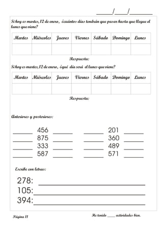 _____/____/_______
Si hoyesmartes, 12 de enero, ¿qué día será el lunes que viene?
Anteriores y posteriores:
Escribe con letras:
He tenido ____ actividades bien.
278: __________________________
105:___________________________
394:___________________________
______ 456 ______
______ 875 ______
______ 333 ______
______ 587 ______
______ 201 ______
______ 360 ______
______ 489 ______
______ 571 ______
Lunes
Respuesta:
Domingo
Sábado
Viernes
Jueves
Miércoles
Martes
Si hoy es martes, 12 de enero, ¿cuántos días tendrán que pasar hasta que llegue el
lunes que viene?
Lunes
Respuesta:
Domingo
Sábado
Viernes
Jueves
Miércoles
Martes
Página 11
 