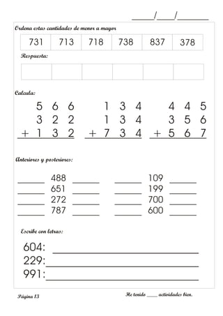 _____/____/_______
Anteriores y posteriores:
Escribe con letras:
He tenido ____ actividades bien.
604: __________________________
229:___________________________
991:___________________________
______ 488 ______
______ 651 ______
______ 272 ______
______ 787 ______
______ 109 ______
______ 199 ______
______ 700 ______
______ 600 ______
Ordena estas cantidades de menor a mayor
Respuesta:
731 713 718 738 837 378
Calcula:
5 6 6
3 2 2
+ 1 3 2
1 3 4
1 3 4
+ 7 3 4
4 4 5
3 5 6
+ 5 6 7
Página 13
 