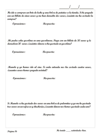 He ido a comprar un bote de leche y una bolsa de patatas a la tienda. Si he pagado
con un billete de cinco euros y me han devuelto dos euros, ¿cuánto me ha costado la
compra?
Operaciones: Respuesta:
_____/____/_______
Mi padre echa gasolina en una gasolinera. Paga con un billete de 50 euros y le
devuelven 30 euros. ¿cuántosdinero se hagastadoen gasolina?
Operaciones: Respuesta:
Manolo y yo hemos ido al cine. Si cada entrada nos ha costado cuatro euros,
¿cuantoseuros hemos pagadoen total?
Operaciones: Respuesta:
Operaciones: Respuesta:
He tenido ____ actividades bien.
Página 16
Si Manolo se ha gastado dos euros en una bolsa de palomitas y yo me he gastado
treseuros en unrefresco ychucherías, ¿cuantodinero noshemos gastadocada uno?
 
