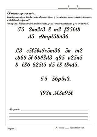 El mensaje secreto.
En este mensaje se han borrado algunas letras y en su lugar aparecen unos números.
¿Podrías descifrarlo?
Unapista:Si encuentras unnúmero solo, puede corresponder ala yoaunavocal.
_____/____/_______
Respuesta:___________________________________________________
____________________________________________________________
____________________________________________________________
____________________________________________________________
He tenido ____ actividades bien.
Página 18
T5 2nv2t3 8 m2 f256t8
d5 c9mpl58ñ36.
L3 c5l5br8r5m36 5n m2
c868 5l 68b8d3 q95 v25n5
8 l86 625t5 d5 l8 t8rd5.
T5 56p5r3.
J98n M8n95l
 