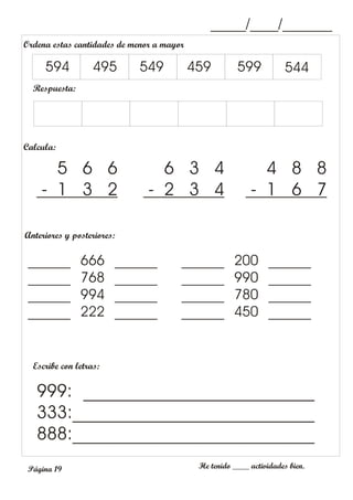 _____/____/_______
Página 19
Anteriores y posteriores:
Escribe con letras:
He tenido ____ actividades bien.
999: __________________________
333:___________________________
888:___________________________
______ 666 ______
______ 768 ______
______ 994 ______
______ 222 ______
______ 200 ______
______ 990 ______
______ 780 ______
______ 450 ______
Ordena estas cantidades de menor a mayor
Respuesta:
594 495 549 459 599 544
Calcula:
5 6 6
- 1 3 2
6 3 4
- 2 3 4
4 8 8
- 1 6 7
 