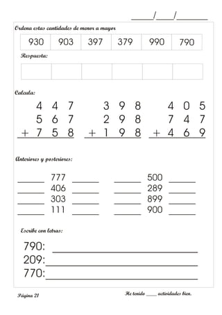 _____/____/_______
Anteriores y posteriores:
Escribe con letras:
He tenido ____ actividades bien.
790: __________________________
209:___________________________
770:___________________________
______ 777 ______
______ 406 ______
______ 303 ______
______ 111 ______
______ 500 ______
______ 289 ______
______ 899 ______
______ 900 ______
Ordena estas cantidades de menor a mayor
Respuesta:
930 903 397 379 990 790
Calcula:
4 4 7
5 6 7
+ 7 5 8
3 9 8
2 9 8
+ 1 9 8
4 0 5
7 4 7
+ 4 6 9
Página 21
 