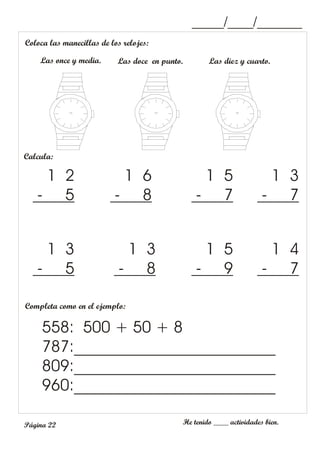 He tenido ____ actividades bien.
Página 22
Calcula:
1 3
- 7
1 5
- 7
1 6
- 8
1 2
- 5
1 4
- 7
1 5
- 9
1 3
- 8
1 3
- 5
Completa como en el ejemplo:
558: 500 + 50 + 8
787:_________________________
809:_________________________
960:_________________________
Coloca las manecillas de los relojes:
Las once y media. Las doce en punto. Las diez y cuarto.
_____/____/_______
 