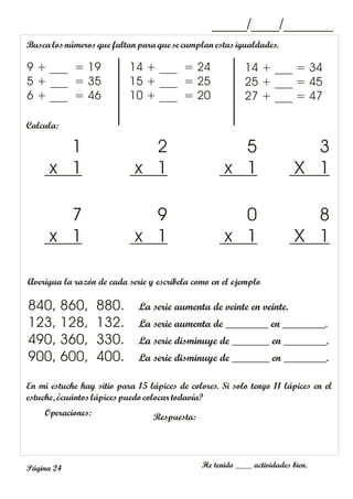 He tenido ____ actividades bien.
Página 24
Calcula:
3
X 1
5
x 1
2
x 1
1
x 1
_____/____/_______
Buscalosnúmeros que faltanpara que se cumplan estasigualdades.
9 + ___ = 19
5 + ___ = 35
6 + ___ = 46
14 + ___ = 34
25 + ___ = 45
27 + ___ = 47
14 + ___ = 24
15 + ___ = 25
10 + ___ = 20
8
X 1
0
x 1
9
x 1
7
x 1
Averigua la razón de cada serie y escríbela como en el ejemplo
840, 860, 880. La serie aumenta de veinte en veinte.
123, 128, 132. La serie aumenta de ________ en ________.
490, 360, 330. La serie disminuye de _______ en ________.
900, 600, 400. La serie disminuye de _______ en ________.
En mi estuche hay sitio para 15 lápices de colores. Si solo tengo 11 lápices en el
estuche, ¿cuántoslápices puedo colocar todavía?
Operaciones: Respuesta:
 