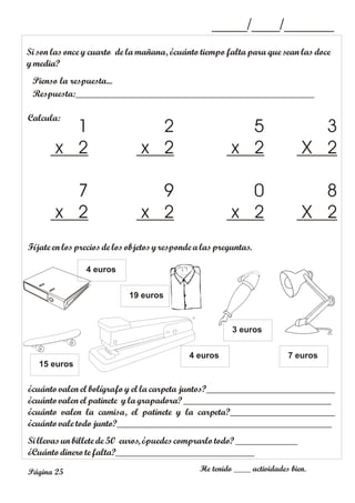 _____/____/_______
Página 25 He tenido ____ actividades bien.
Calcula:
Si son las once y cuarto de la mañana, ¿cuánto tiempo falta para que sean las doce
ymedia?
Respuesta:__________________________________________________
Pienso la respuesta...
3
X 2
5
x 2
2
x 2
1
x 2
8
X 2
0
x 2
9
x 2
7
x 2
Fíjate en losprecios de losobjetosyresponde alaspreguntas.
¿cuánto valen el bolígrafo y el la carpeta juntos?___________________________
¿cuántovalen el patinete yla grapadora? _______________________________
¿cuánto valen la camisa, el patinete y la carpeta?______________________
¿cuántovale todojunto?_____________________________________________
Si llevas unbillete de 50 euros, ¿puedes comprarlo todo?_____________
¿Cuántodinero tefalta?_____________________________
7 euros
3 euros
4 euros
4 euros
15 euros
19 euros
 