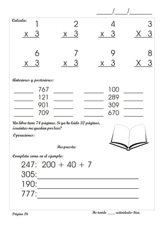 He tenido ____ actividades bien.
Página 26
_____/____/_______
Calcula:
3
X 3
4
x 3
2
x 3
1
x 3
8
X 3
9
x 3
7
x 3
6
x 3
Completa como en el ejemplo:
247: 200 + 40 + 7
305:_________________________
190:_________________________
777:_________________________
Anteriores y posteriores:
______ 767 ______
______ 121 ______
______ 901 ______
______ 709 ______
______ 100 ______
______ 289 ______
______ 309 ______
______ 670 ______
Un libro tiene 74 páginas. Si ya he leído 32 páginas,
¿cuántasme quedan por leer?
Operaciones:
Respuesta:
 
