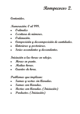 Rompecocos 2.
Contenidos.
Numeración: 0 al 999.
! Ordinales
! Escritura de números.
! Ordenación.
! Composición y descomposición de cantidades.
! Anteriores y posteriores.
! Series ascendentes y descendentes.
Iniciación a las horas en relojes.
! Horas en punto.
! Medias horas.
! Cuartos de hora.
Problemas que implican:
! Sumas y restas sin llevadas.
! Sumas con llevadas.
! Restas con llevadas. (Iniciación)
! Productos. (Iniciación)
 