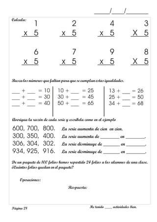 He tenido ____ actividades bien.
Página 28
_____/____/_______
Calcula:
3
X 5
4
x 5
2
x 5
1
x 5
8
X 5
9
x 5
7
x 5
6
x 5
Buscalosnúmeros que faltanpara que se cumplan estasigualdades.
___ + ___ = 10
___ + ___ = 30
___ + ___ = 40
13 + ___ = 26
25 + ___ = 50
34 + ___ = 68
10 + ___ = 25
30 + ___ = 45
50 + ___ = 65
Averigua la razón de cada serie y escríbela como en el ejemplo
600, 700, 800. La serie aumenta de cien en cien.
300, 350, 400. La serie aumenta de ________ en ________.
306, 304, 302. La serie disminuye de _______ en ________.
934, 925, 916. La serie disminuye de _______ en ________.
De un paquete de 100 folios hemos repartido 24 folios a los alumnos de una clase.
¿Cuántosfolios quedan en el paquete?
Operaciones:
Respuesta:
 