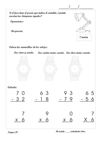 _____/____/_______
Página 29 He tenido ____ actividades bien.
7
X 6
0
x 6
9
x 6
7
x 6
6 5
- 5 6
9 3
- 7 9
6 3
- 1 8
7 0
- 3 2
Calcula:
7 euros
Si el foco tiene el precio que indica el cartelito, ¿cuánto
cuestan tres lámparas iguales?
Operaciones:
Respuesta:
Coloca las manecillas de los relojes:
Las cinco y cuarto. Las cuatro menos cuarto. Las doce menos cuarto.
 