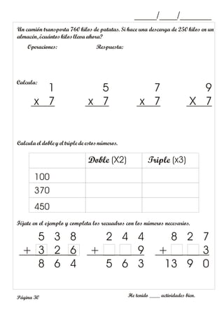 _____/____/_______
Un camión transporta 760 kilos de patatas. Si hace una descarga de 250 kilos en un
almacén, ¿cuántoskilos lleva ahora?
Operaciones: Respuesta:
Fíjate en el ejemplo y completa los recuadros con los números necesarios.
He tenido ____ actividades bien.
5 3 8
+ 3 2 6
8 6 4
2 4 4
+ 9
5 6 3
8 2 7
+ 3
13 9 0
Página 30
Calcula:
9
X 7
7
x 7
5
x 7
1
x 7
Calcula el doble yel triple de estosnúmeros.
100
370
450
Doble (X2) Triple (x3)
 