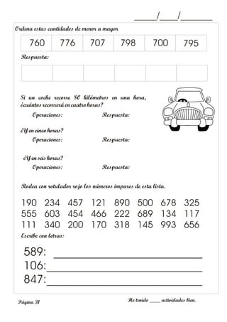 _____/____/_______
Escribe con letras:
He tenido ____ actividades bien.
589: __________________________
106:___________________________
847:___________________________
Ordena estas cantidades de menor a mayor
Respuesta:
760 776 707 798 700 795
Página 31
Operaciones: Respuesta:
Si un coche recorre 80 kilómetros en una hora,
¿cuántosrecorrerá en cuatro horas?
Operaciones: Respuesta:
¿Yen cinco horas?
¿Yen seis horas?
Operaciones: Respuesta:
Rodea con rotulador rojo los números impares de esta lista.
190 234 457 121 890 500 678 325
555 603 454 466 222 689 134 117
111 340 200 170 318 145 993 656
 