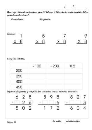 _____/____/_______
Una caja llena de melocotones pesa 37 kilos y 4 kilos si está vacía. ¿cuántos kilos
pesanlosmelocotones?
Operaciones: Respuesta:
Fíjate en el ejemplo y completa los recuadros con los números necesarios.
He tenido ____ actividades bien.
6 2 8
- 1 2 6
5 0 2
8 9 8
- 6
1 7 2
8 2 7
- 3
6 0 4
Página 32
Calcula:
9
X 8
7
x 8
5
x 8
1
x 8
Completa la tabla.
200
250
400
450
- 100 - 200 X 2
 