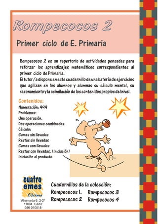 Rompecocos 2
Primer ciclo de E. Primaria
Rompecocos 2 es un repertorio de actividades pensadas para
reforzar los aprendizajes matemáticos correspondientes al
primer ciclo dePrimaria.
Eltutor/adisponeenestecuadernillodeunabateríadeejercicios
que agilizan en los alumnos y alumnas su cálculo mental, su
razonamientoylaasimilacióndeloscontenidospropiosdelnivel.
Ahumada 6. 2-2º
956 010018
11004. Cádiz
Contenidos:
Numeración: 999
Problemas:
Una operación.
Dos operaciones combinadas.
Cálculo:
Sumas sin llevadas
Restas sin llevadas
Sumas con llevadas
Restas con llevadas. (Iniciación)
Iniciación al producto
Cuadernillos de la colección:
Rompecocos 1.
Rompecocos 2
Rompecocos 3
Rompecocos 4
 