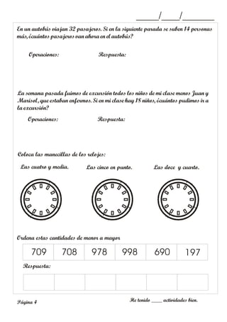 En un autobús viajan 32 pasajeros. Si en la siguiente parada se suben 14 personas
más, ¿cuántospasajeros vanahora en el autobús?
Operaciones: Respuesta:
_____/____/_______
La semana pasada fuimos de excursión todos los niños de mi clase menos Juan y
Marisol, que estaban enfermos. Si en mi clase hay 18 niños, ¿cuántos pudimos ir a
la excursión?
Operaciones: Respuesta:
Coloca las manecillas de los relojes:
Las cuatro y media. Las cinco en punto.
Ordena estas cantidades de menor a mayor
Respuesta:
709 708 978 998 690 197
Las doce y cuarto.
He tenido ____ actividades bien.
Página 4
 