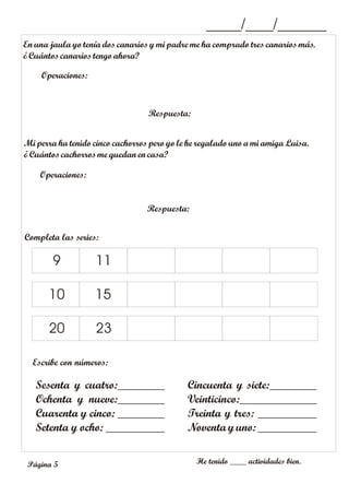 En una jaula yo tenía dos canarios y mi padre me ha comprado tres canarios más.
¿Cuántoscanarios tengoahora?
Operaciones:
Respuesta:
_____/____/_______
Mi perra ha tenido cinco cachorros pero yo le he regalado uno a mi amiga Luisa.
¿Cuántoscachorros me quedan en casa?
Operaciones:
Respuesta:
Completa las series:
Escribe con números:
He tenido ____ actividades bien.
9 11
10
20 23
15
Sesenta y cuatro:________
Ochenta y nueve:________
Cuarenta y cinco: ________
Setenta y ocho: __________
Cincuenta y siete:________
Veinticinco:_____________
Treinta y tres: __________
Noventa y uno: __________
Página 5
 
