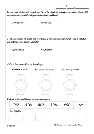 En un tren viajan 43 pasajeros. Si en la siguiente estación se suben al tren 25
personasmás, ¿cuántosviajeros vanahora en el tren?
Operaciones: Respuesta:
_____/____/_______
Si en la acera de mi calle hay 8 árboles y en la acera de enfrente hay 9 árboles,
¿cuántosárboles hayen la calle?
Operaciones: Respuesta:
Coloca las manecillas de los relojes:
Las tres y media. Las cuatro en punto.
Ordena estas cantidades de menor a mayor
Respuesta:
798 108 408 198 690 168
Las once y cuarto.
He tenido ____ actividades bien.
Página 6
 