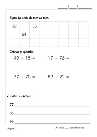 Sigue la serie de tres en tres.
27 33
_____/____/_______
54
Coloca y efectúa.
49 + 15 =
77 + 70 =
17 + 76 =
59 + 22 =
Escribe con letras:
77 __________________________________________
55 __________________________________________
99 __________________________________________
_____/____/_______
He tenido ____ actividades bien.
Página 11
 