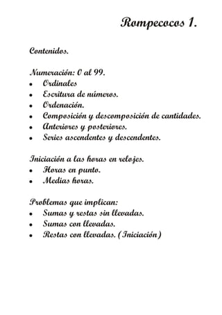 Rompecocos 1.
Contenidos.
Numeración: 0 al 99.
! Ordinales
! Escritura de números.
! Ordenación.
! Composición y descomposición de cantidades.
! Anteriores y posteriores.
! Series ascendentes y descendentes.
Iniciación a las horas en relojes.
! Horas en punto.
! Medias horas.
Problemas que implican:
! Sumas y restas sin llevadas.
! Sumas con llevadas.
! Restas con llevadas. (Iniciación)
 