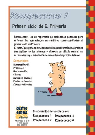 Rompecocos 1
Primer ciclo de E. Primaria
Rompecocos 1 es un repertorio de actividades pensadas para
reforzar los aprendizajes matemáticos correspondientes al
primer ciclo dePrimaria.
Eltutor/adisponeenestecuadernillodeunabateríadeejercicios
que agilizan en los alumnos y alumnas su cálculo mental, su
razonamientoylaasimilacióndeloscontenidospropiosdelnivel.
Ahumada 6. 2-2º
956 010018
11004. Cádiz
Contenidos:
Numeración: 99
Problemas:
Una operación.
Cálculo:
Sumas sin llevadas
Restas sin llevadas
Sumas con llevadas
Cuadernillos de la colección:
Rompecocos 1.
Rompecocos 2
Rompecocos 3
Rompecocos 4
 