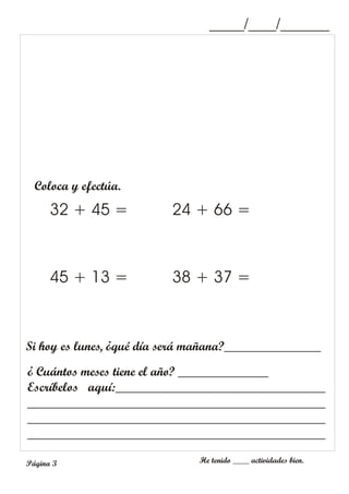 Coloca y efectúa.
32 + 45 =
45 + 13 =
24 + 66 =
38 + 37 =
¿ Cuántos meses tiene el año? ______________
Escríbelos aquí:________________________________
______________________________________________
______________________________________________
______________________________________________
Si hoy es lunes, ¿qué día será mañana?_______________
_____/____/_______
He tenido ____ actividades bien.
Página 3
 