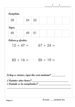 Completa.
Coloca y efectúa.
12 + 47 =
83 + 16 =
67 + 24 =
55 + 19 =
¿ Cuántos años tienes? __________________________
¿ Cuándo es tu cumpleaños? _______________________
______________________________________________
Si hoy es viernes, ¿qué día será mañana? __________
28 24 22
Sigue.
45 49 51
_____/____/_______
He tenido ____ actividades bien.
Página 4
 