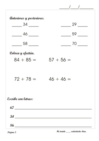Anteriores y posteriores.
Coloca y efectúa.
84 + 85 =
72 + 78 =
57 + 56 =
46 + 46 =
Escribe con letras:
67 __________________________________________
34 __________________________________________
86 __________________________________________
_____/____/_______
He tenido ____ actividades bien.
Página 5
_____ 34 _____
_____ 46 _____
_____ 58 _____
_____ 29 _____
_____ 59 _____
_____ 70 _____
 