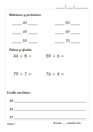 Anteriores y posteriores.
Coloca y efectúa.
44 + 8 =
79 + 7 =
59 + 6 =
76 + 4 =
Escribe con letras:
33 __________________________________________
55 __________________________________________
77 __________________________________________
_____/____/_______
He tenido ____ actividades bien.
Página 7
_____ 40 _____
_____ 49 _____
_____ 59 _____
_____ 50 _____
_____ 69 _____
_____ 70 _____
 