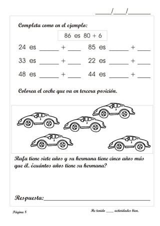 Completa como en el ejemplo:
Rafa tiene siete años y su hermana tiene cinco años más
que él. ¿cuántos años tiene su hermana?
_____/____/_______
He tenido ____ actividades bien.
Página 8
24 es ______ + ____ 85 es ______ + ____
33 es ______ + ____ 22 es ______ + ____
48 es ______ + ____ 44 es ______ + ____
Respuesta:_________________________________
86 es 80 + 6
Colorea el coche que va en tercera posición.
 