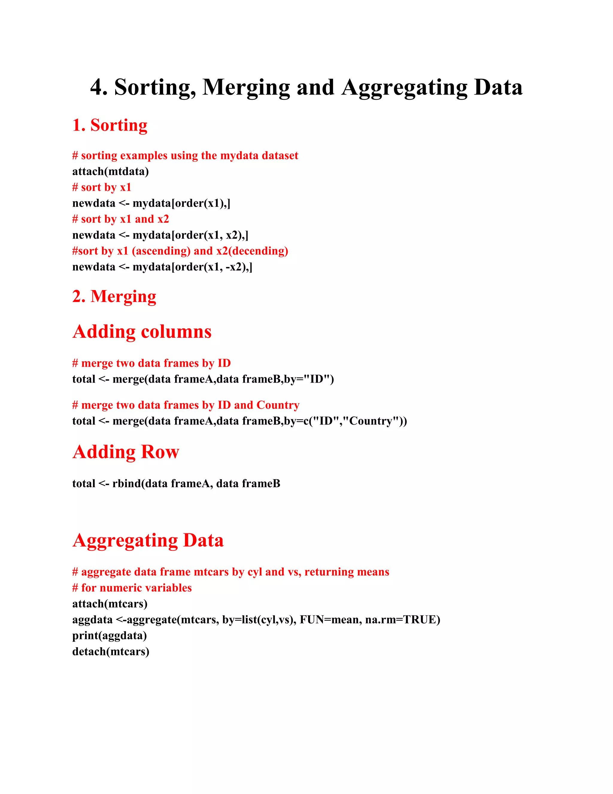 4. Sorting, Merging and Aggregating Data
1. Sorting
# sorting examples using the mydata dataset
attach(mtdata)
# sort by x1
newdata <- mydata[order(x1),]
# sort by x1 and x2
newdata <- mydata[order(x1, x2),]
#sort by x1 (ascending) and x2(decending)
newdata <- mydata[order(x1, -x2),]
2. Merging
Adding columns
# merge two data frames by ID
total <- merge(data frameA,data frameB,by="ID")
# merge two data frames by ID and Country
total <- merge(data frameA,data frameB,by=c("ID","Country"))
Adding Row
total <- rbind(data frameA, data frameB
Aggregating Data
# aggregate data frame mtcars by cyl and vs, returning means
# for numeric variables
attach(mtcars)
aggdata <-aggregate(mtcars, by=list(cyl,vs), FUN=mean, na.rm=TRUE)
print(aggdata)
detach(mtcars)
 